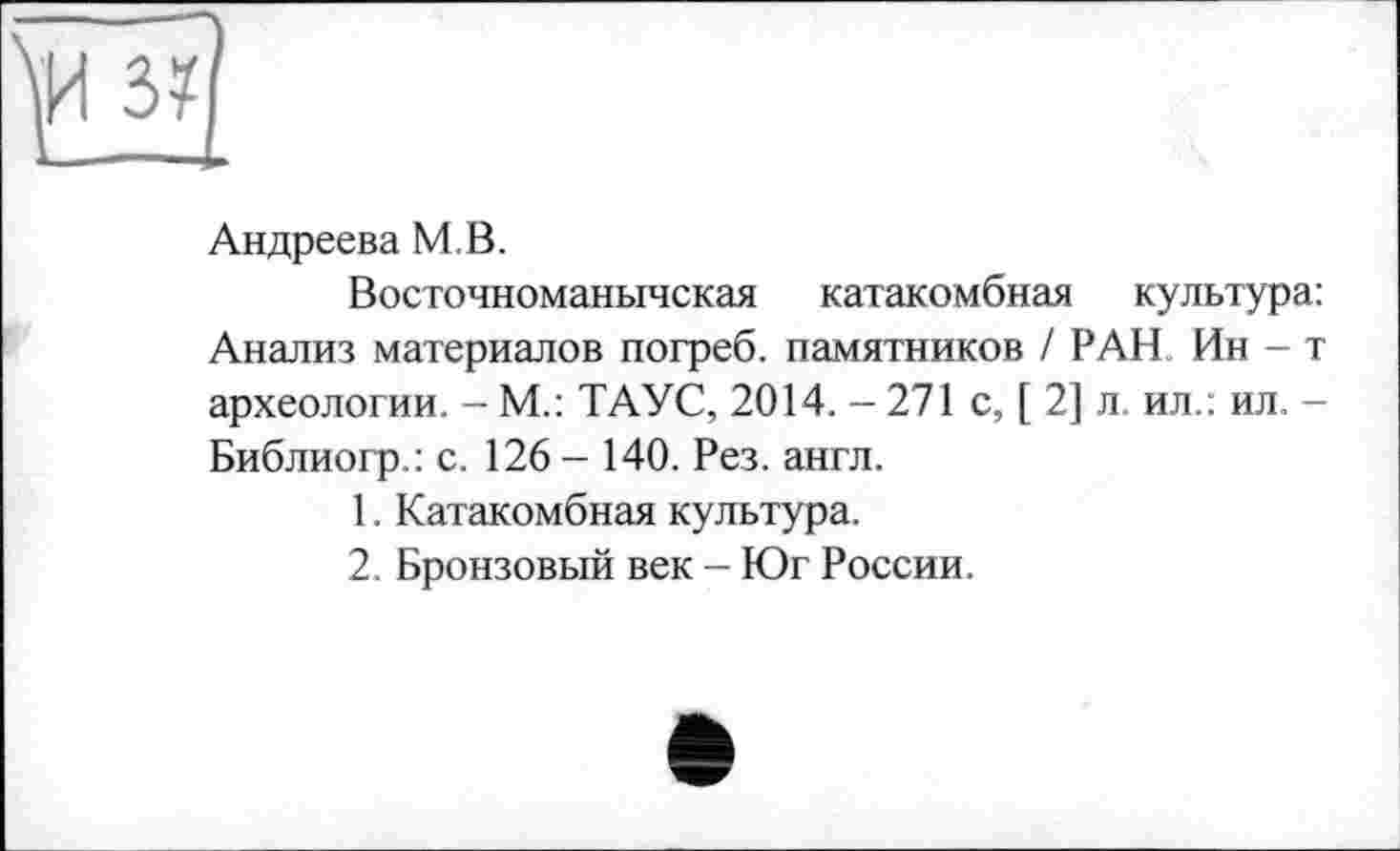 ﻿Андреева MB.
Восточноманычская катакомбная культура: Анализ материалов погреб, памятников / РАН Ин-т археологии. - М.: ТАУС, 2014. - 271 с, [ 2] л ил.: ил. -Библиогр.: с. 126- 140. Рез. англ.
1.	Катакомбная культура.
2.	Бронзовый век - Юг России.